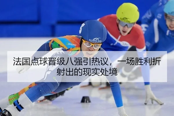 法国点球晋级八强引热议，一场胜利折射出的现实处境